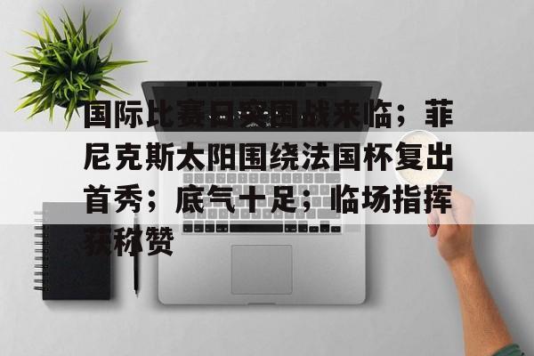 九游J9（中国）-国际比赛日突围战来临；菲尼克斯太阳围绕法国杯复出首秀；底气十足；临场指挥获称赞的简单介绍